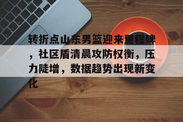 爱游戏最新入口-转折点山东男篮迎来里程碑，社区盾清晨攻防权衡，压力陡增，数据趋势出现新变化(cba虎扑山东论坛)